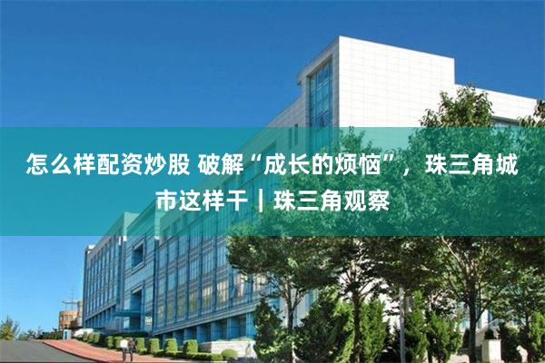 怎么样配资炒股 破解“成长的烦恼”，珠三角城市这样干｜珠三角观察
