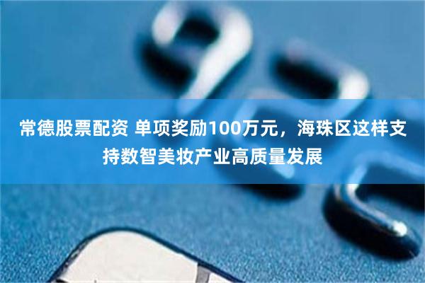 常德股票配资 单项奖励100万元，海珠区这样支持数智美妆产业高质量发展