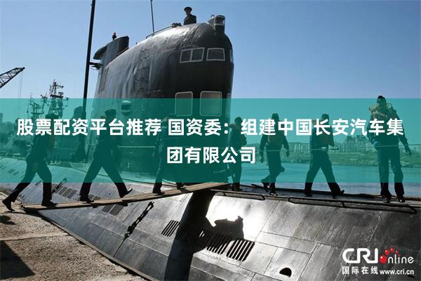 股票配资平台推荐 国资委：组建中国长安汽车集团有限公司