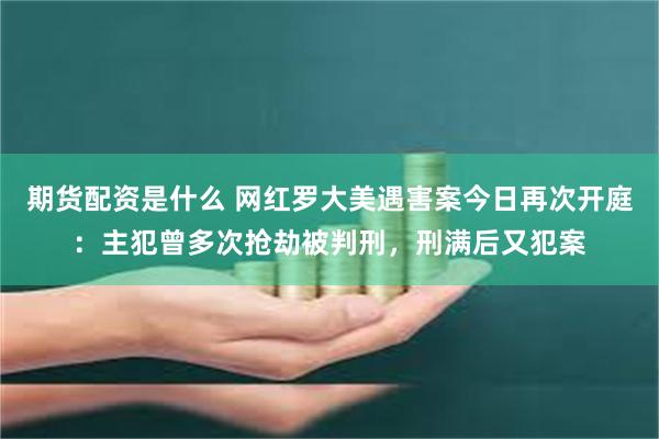 期货配资是什么 网红罗大美遇害案今日再次开庭：主犯曾多次抢劫被判刑，刑满后又犯案