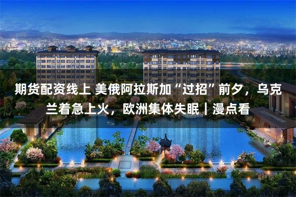 期货配资线上 美俄阿拉斯加“过招”前夕，乌克兰着急上火，欧洲集体失眠｜漫点看