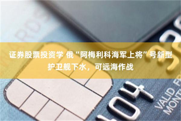 证券股票投资学 俄“阿梅利科海军上将”号新型护卫舰下水，可远海作战