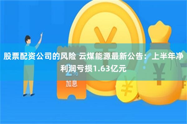 股票配资公司的风险 云煤能源最新公告：上半年净利润亏损1.63亿元