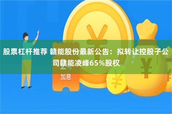 股票杠杆推荐 赣能股份最新公告：拟转让控股子公司赣能凌峰65%股权