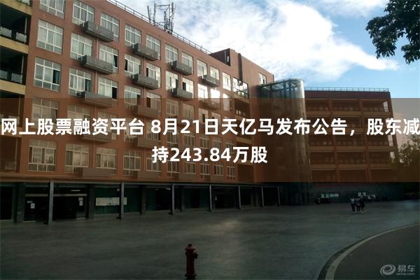 网上股票融资平台 8月21日天亿马发布公告，股东减持243.84万股