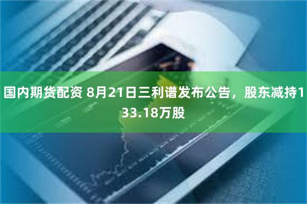 国内期货配资 8月21日三利谱发布公告，股东减持133.18万股
