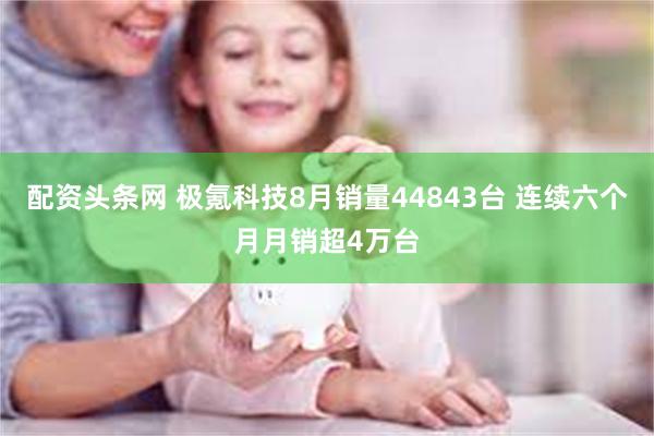 配资头条网 极氪科技8月销量44843台 连续六个月月销超4万台