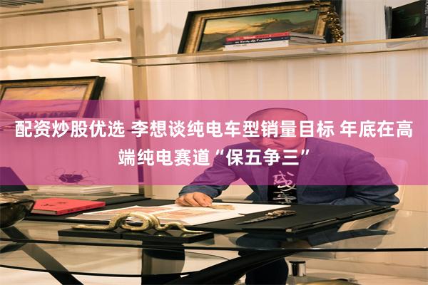 配资炒股优选 李想谈纯电车型销量目标 年底在高端纯电赛道“保五争三”