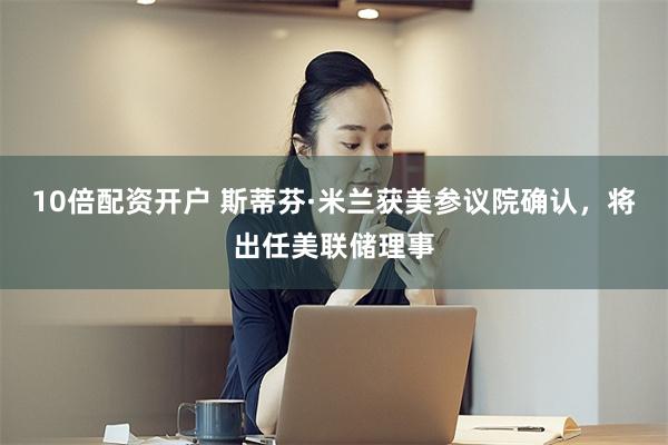10倍配资开户 斯蒂芬·米兰获美参议院确认，将出任美联储理事