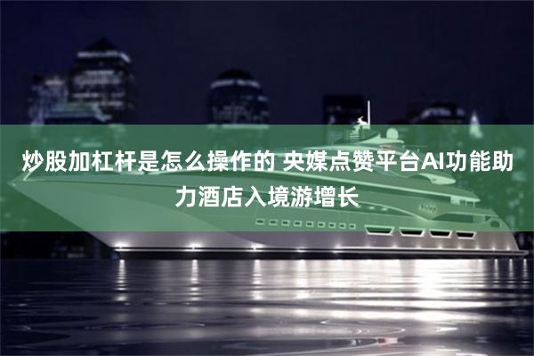 炒股加杠杆是怎么操作的 央媒点赞平台AI功能助力酒店入境游增长