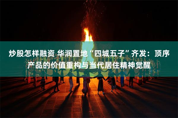 炒股怎样融资 华润置地“四城五子”齐发：顶序产品的价值重构与当代居住精神觉醒