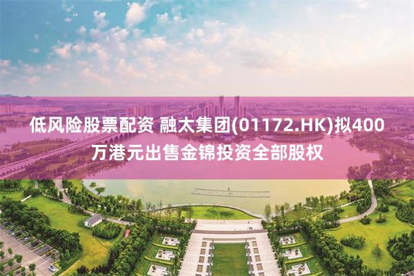 低风险股票配资 融太集团(01172.HK)拟400万港元出售金锦投资全部股权