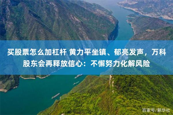 买股票怎么加杠杆 黄力平坐镇、郁亮发声，万科股东会再释放信心：不懈努力化解风险