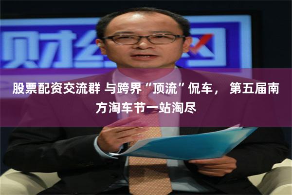 股票配资交流群 与跨界“顶流”侃车， 第五届南方淘车节一站淘尽