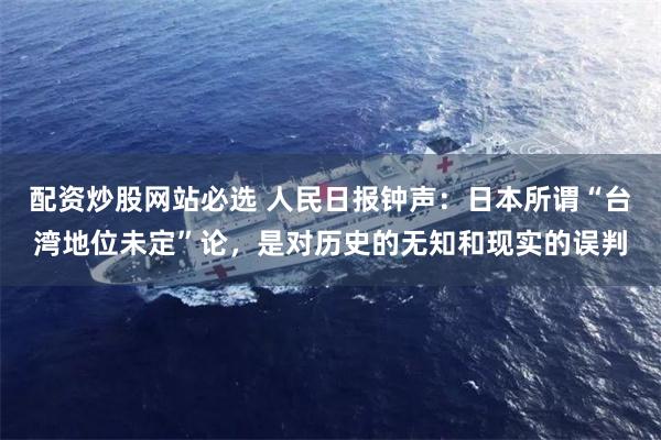 配资炒股网站必选 人民日报钟声：日本所谓“台湾地位未定”论，是对历史的无知和现实的误判