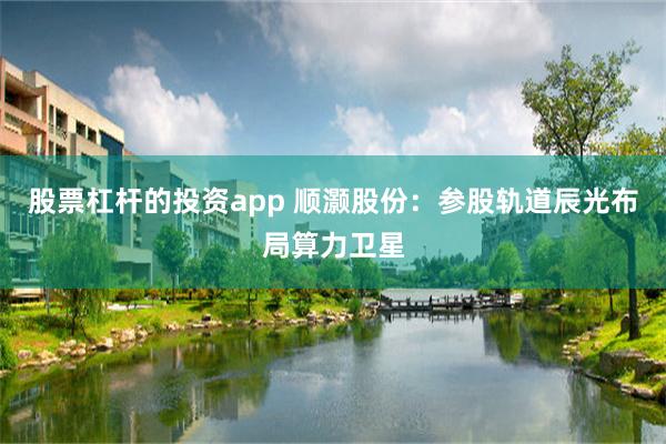 股票杠杆的投资app 顺灏股份：参股轨道辰光布局算力卫星