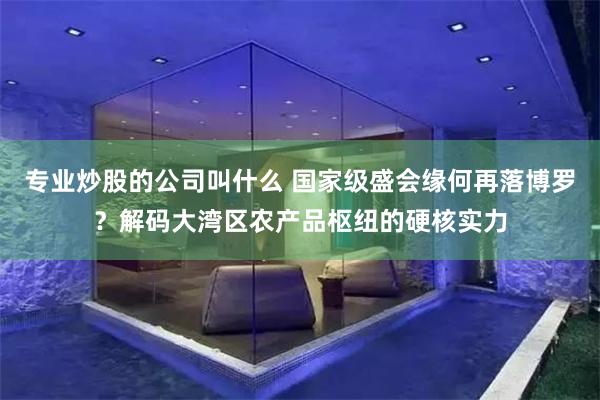 专业炒股的公司叫什么 国家级盛会缘何再落博罗？解码大湾区农产品枢纽的硬核实力