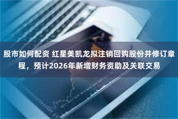 股市如何配资 红星美凯龙拟注销回购股份并修订章程，预计2026年新增财务资助及关联交易