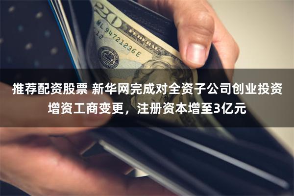 推荐配资股票 新华网完成对全资子公司创业投资增资工商变更，注册资本增至3亿元