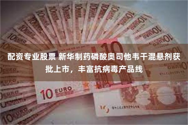 配资专业股票 新华制药磷酸奥司他韦干混悬剂获批上市，丰富抗病毒产品线