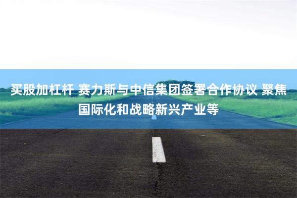 买股加杠杆 赛力斯与中信集团签署合作协议 聚焦国际化和战略新兴产业等