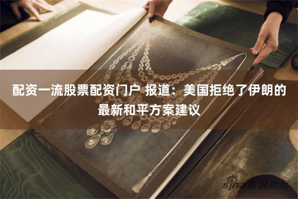 配资一流股票配资门户 报道：美国拒绝了伊朗的最新和平方案建议