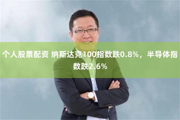 个人股票配资 纳斯达克100指数跌0.8%，半导体指数跌2.6%