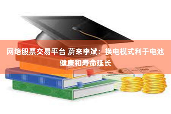网络股票交易平台 蔚来李斌：换电模式利于电池健康和寿命延长