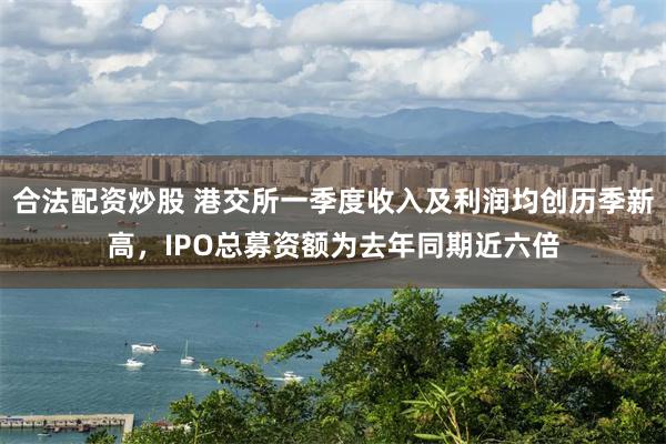 合法配资炒股 港交所一季度收入及利润均创历季新高，IPO总募资额为去年同期近六倍
