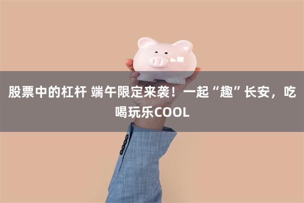 股票中的杠杆 端午限定来袭!一起“趣”长安,吃喝玩乐COOL