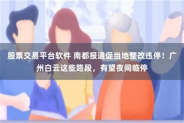 股票交易平台软件 南都报道促当地整改违停！广州白云这些路段，有望夜间临停