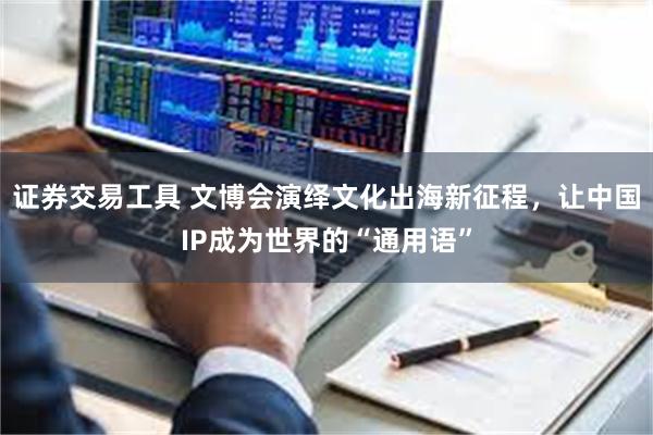 证券交易工具 文博会演绎文化出海新征程，让中国IP成为世界的“通用语”