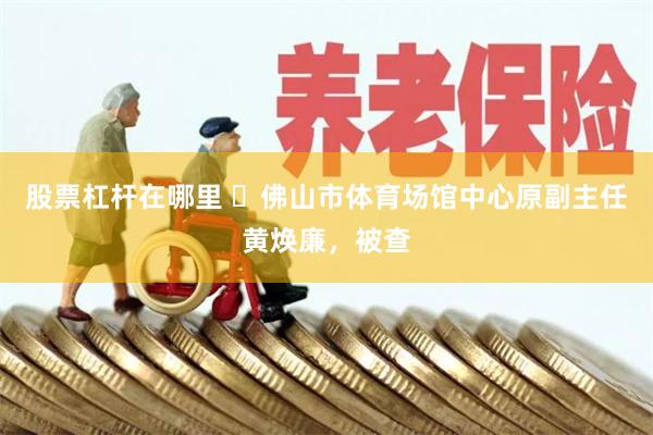 股票杠杆在哪里 ​佛山市体育场馆中心原副主任黄焕廉，被查