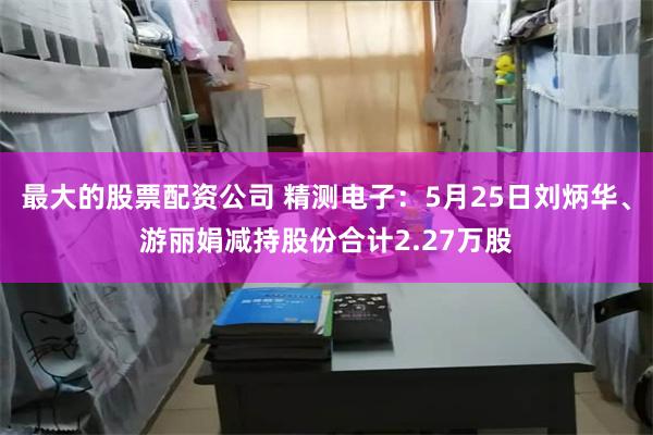 最大的股票配资公司 精测电子：5月25日刘炳华、游丽娟减持股份合计2.27万股