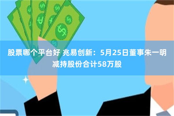 股票哪个平台好 兆易创新：5月25日董事朱一明减持股份合计58万股