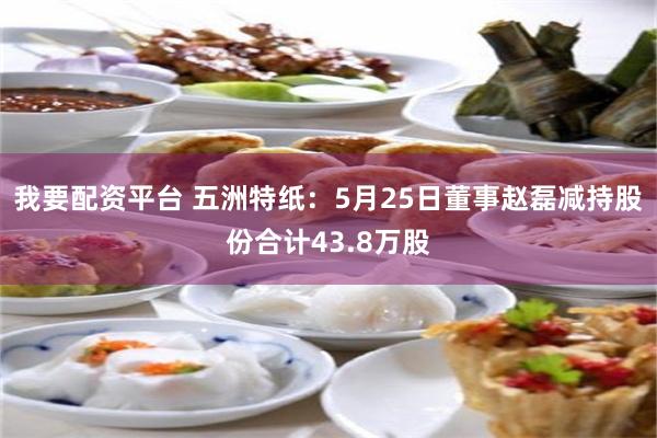 我要配资平台 五洲特纸:5月25日董事赵磊减持股份合计43.8万股