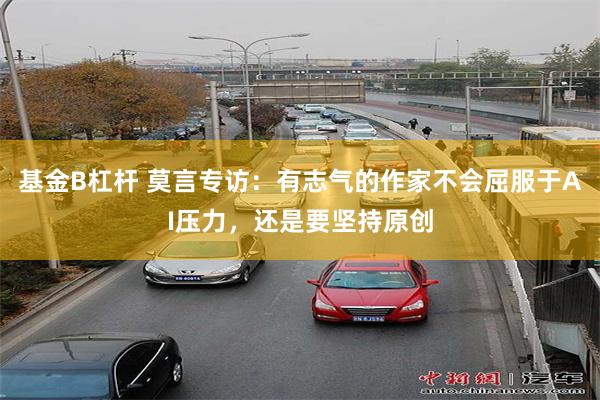 基金B杠杆 莫言专访：有志气的作家不会屈服于AI压力，还是要坚持原创