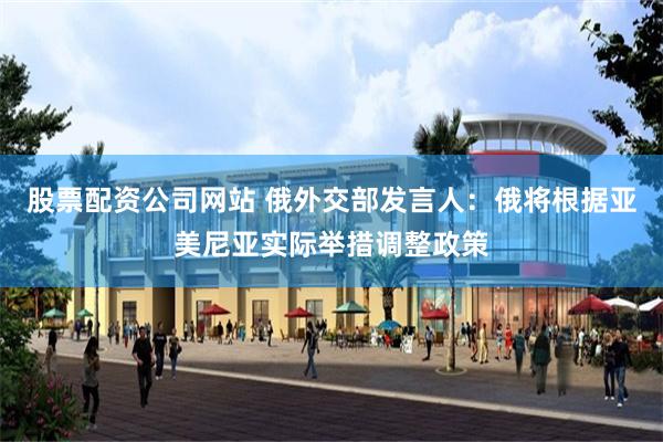 股票配资公司网站 俄外交部发言人:俄将根据亚美尼亚实际举措调整政策