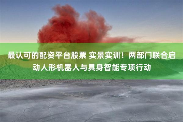 最认可的配资平台股票 实景实训！两部门联合启动人形机器人与具身智能专项行动