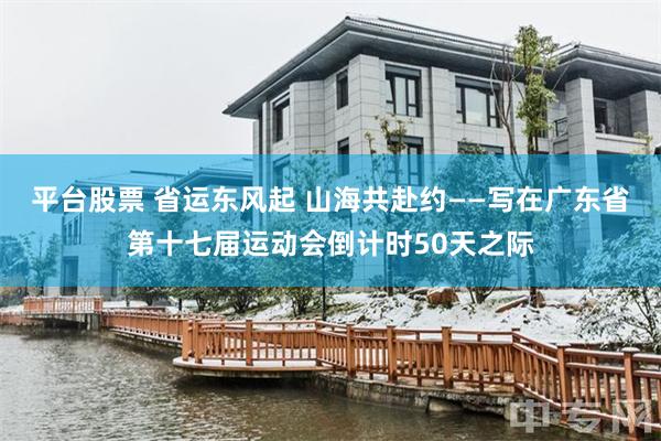 平台股票 省运东风起 山海共赴约——写在广东省第十七届运动会倒计时50天之际