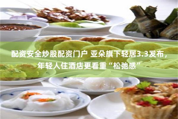 配资安全炒股配资门户 亚朵旗下轻居3.3发布，年轻人住酒店更看重“松弛感”