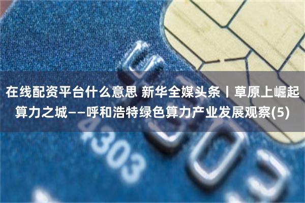 在线配资平台什么意思 新华全媒头条丨草原上崛起算力之城——呼和浩特绿色算力产业发展观察(5)