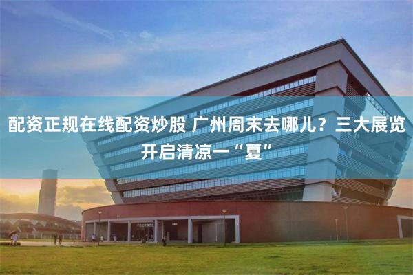 配资正规在线配资炒股 广州周末去哪儿？三大展览开启清凉一“夏”