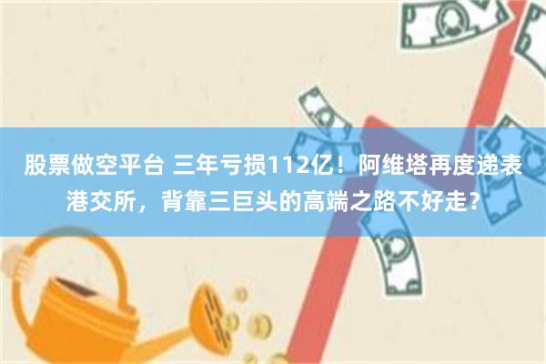股票做空平台 三年亏损112亿！阿维塔再度递表港交所，背靠三巨头的高端之路不好走？