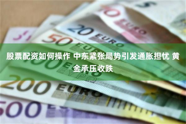 股票配资如何操作 中东紧张局势引发通胀担忧 黄金承压收跌
