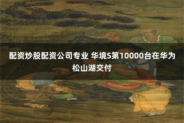 配资炒股配资公司专业 华境S第10000台在华为松山湖交付