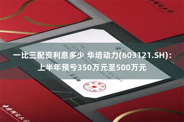 一比三配资利息多少 华培动力(603121.SH)：上半年预亏350万元至500万元