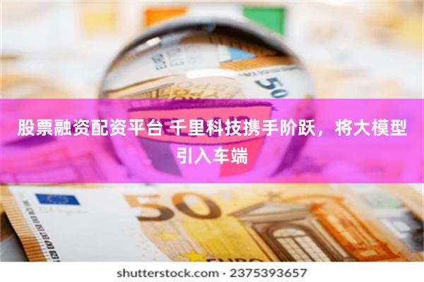 股票融资配资平台 千里科技携手阶跃，将大模型引入车端