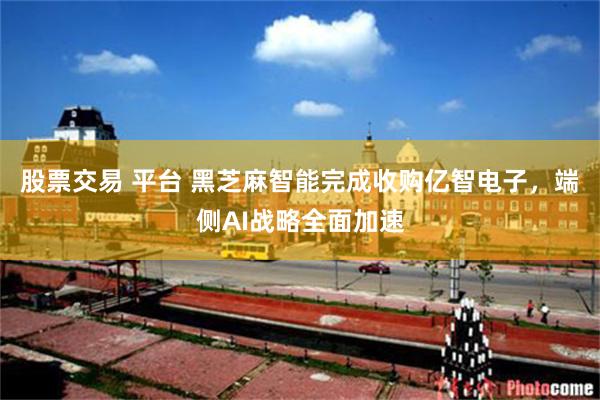 股票交易 平台 黑芝麻智能完成收购亿智电子,端侧AI战略全面加速