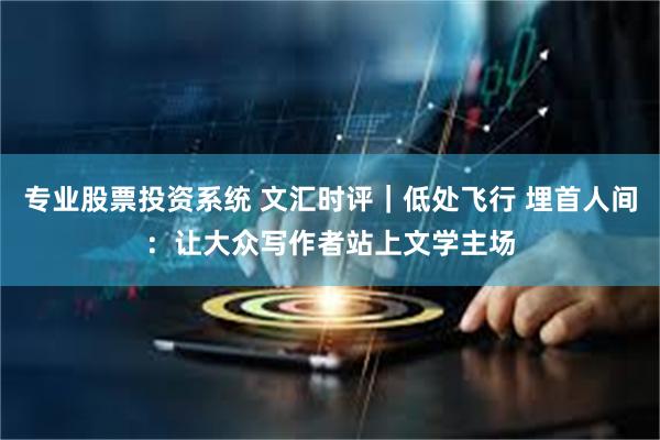专业股票投资系统 文汇时评｜低处飞行 埋首人间：让大众写作者站上文学主场